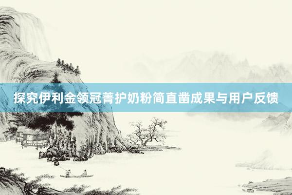 探究伊利金领冠菁护奶粉简直凿成果与用户反馈